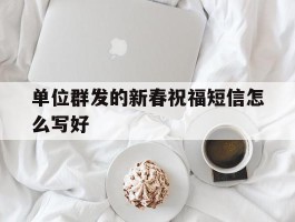 单位群发的新春祝福短信怎么写好