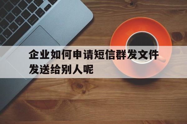 企业如何申请短信群发文件发送给别人呢 企业如何申请短信群发文件发送给别人呢