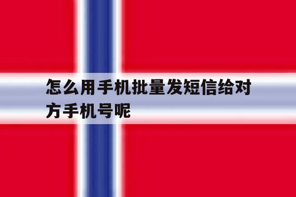 怎么用手机批量发短信给对方手机号呢的简单介绍 怎么用手机批量发短信给对方手机号呢的简单介绍