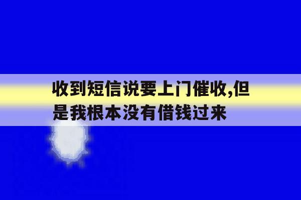 收到短信说要上门催收,但是我根本没有借钱过来 收到短信说要上门催收,但是我根本没有借钱过来