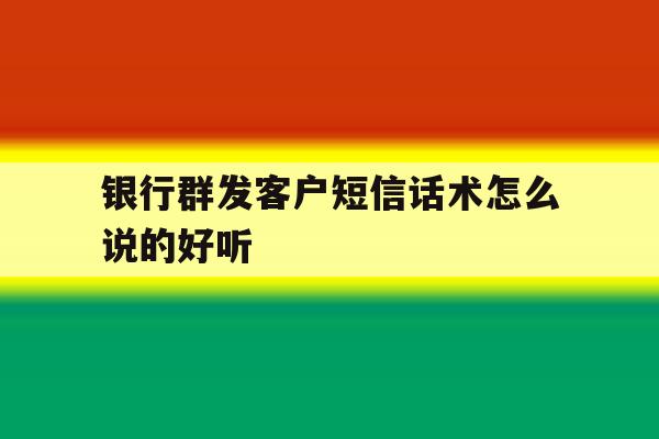 银行群发客户短信话术怎么说的好听 银行群发客户短信话术怎么说的好听