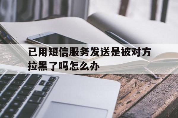 已用短信服务发送是被对方拉黑了吗怎么办 已用短信服务发送是被对方拉黑了吗怎么办