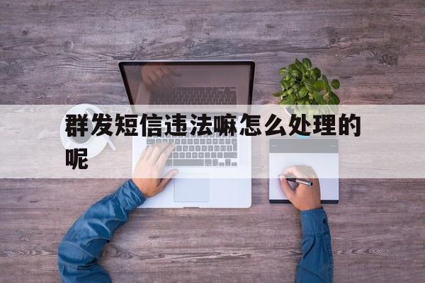 群发短信违法嘛怎么处理的呢 群发短信违法嘛怎么处理的呢