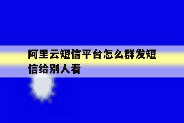阿里云短信平台怎么群发短信给别人看 阿里云短信平台怎么群发短信给别人看