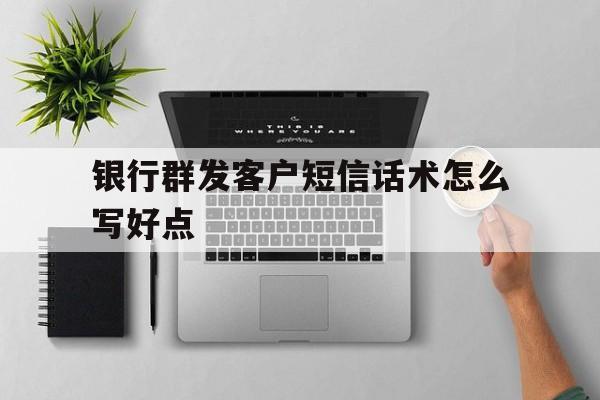 银行群发客户短信话术怎么写好点 银行群发客户短信话术怎么写好点
