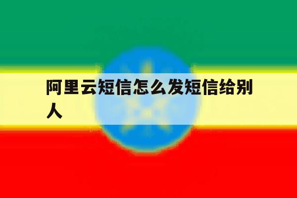 阿里云短信怎么发短信给别人 阿里云短信怎么发短信给别人