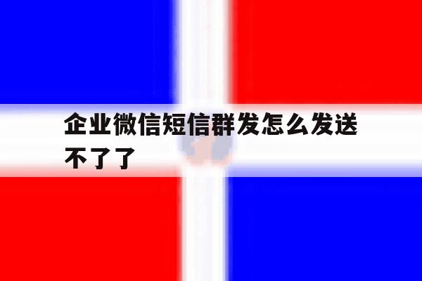 企业微信短信群发怎么发送不了了 企业微信短信群发怎么发送不了了