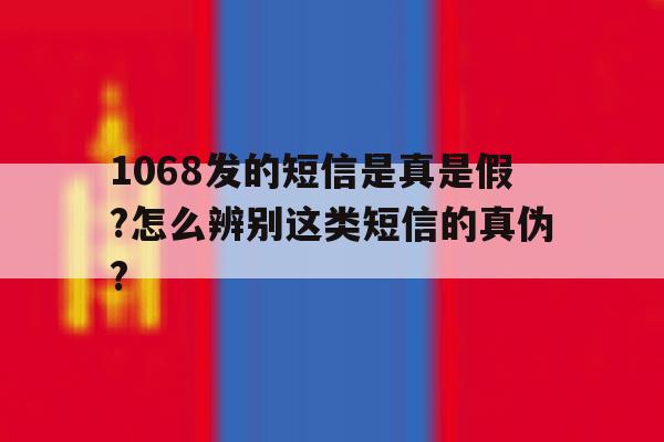 关于1068发的短信是真是假?怎么辨别这类短信的真伪?的信息 关于1068发的短信是真是假?怎么辨别这类短信的真伪?的信息