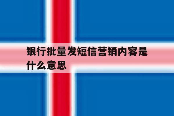 银行批量发短信营销内容是什么意思 银行批量发短信营销内容是什么意思