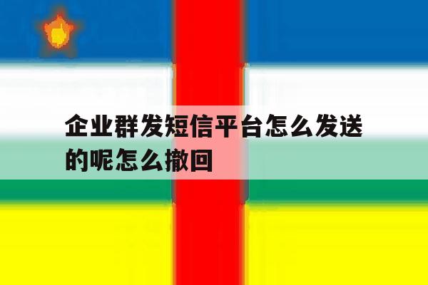 企业群发短信平台怎么发送的呢怎么撤回 企业群发短信平台怎么发送的呢怎么撤回