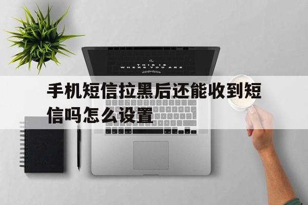 手机短信拉黑后还能收到短信吗怎么设置 手机短信拉黑后还能收到短信吗怎么设置