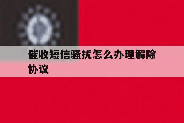 催收短信骚扰怎么办理解除协议 催收短信骚扰怎么办理解除协议