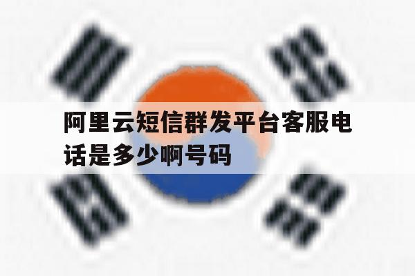 阿里云短信群发平台客服电话是多少啊号码 阿里云短信群发平台客服电话是多少啊号码