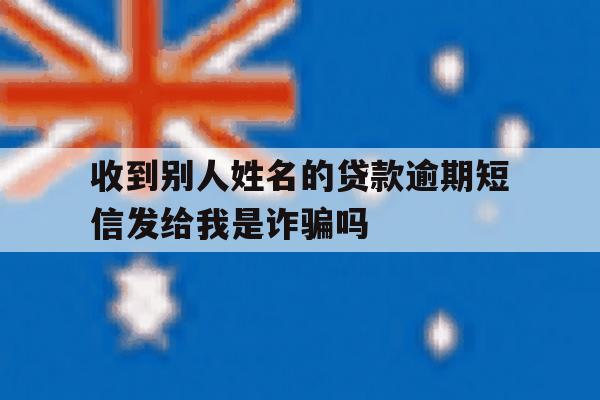收到别人姓名的贷款逾期短信发给我是诈骗吗 收到别人姓名的贷款逾期短信发给我是诈骗吗