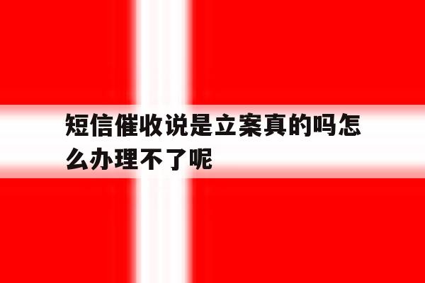 关于短信催收说是立案真的吗怎么办理不了呢的信息 关于短信催收说是立案真的吗怎么办理不了呢的信息