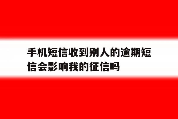 关于手机短信收到别人的逾期短信会影响我的征信吗的信息 关于手机短信收到别人的逾期短信会影响我的征信吗的信息