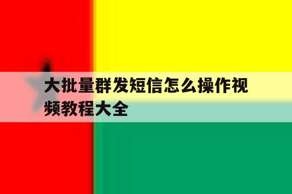 大批量群发短信怎么操作视频教程大全 大批量群发短信怎么操作视频教程大全