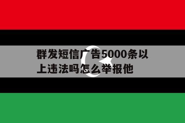 群发短信广告5000条以上违法吗怎么举报他 群发短信广告5000条以上违法吗怎么举报他