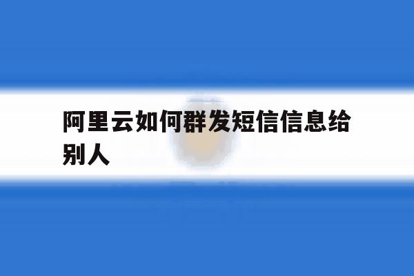 阿里云如何群发短信信息给别人 阿里云如何群发短信信息给别人