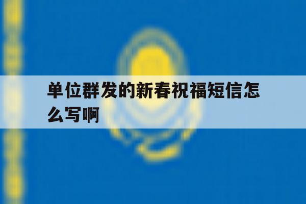 单位群发的新春祝福短信怎么写啊 单位群发的新春祝福短信怎么写啊