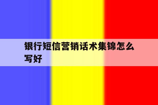 银行短信营销话术集锦怎么写好 银行短信营销话术集锦怎么写好