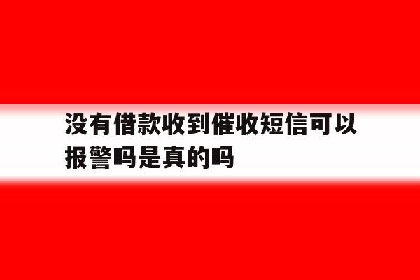 没有借款收到催收短信可以报警吗是真的吗 没有借款收到催收短信可以报警吗是真的吗