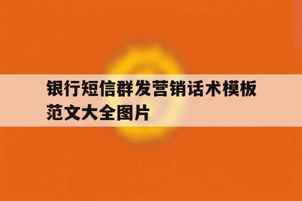 银行短信群发营销话术模板范文大全图片 银行短信群发营销话术模板范文大全图片
