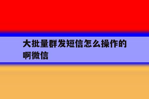 大批量群发短信怎么操作的啊微信 大批量群发短信怎么操作的啊微信